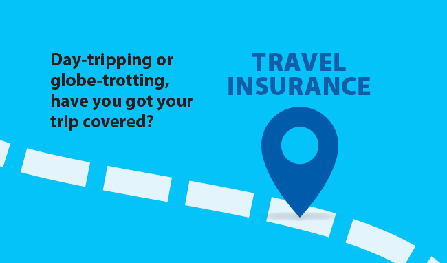 TRAVEL INSURANCE Day-tripping or globe-trotting, have you got your trip covered?