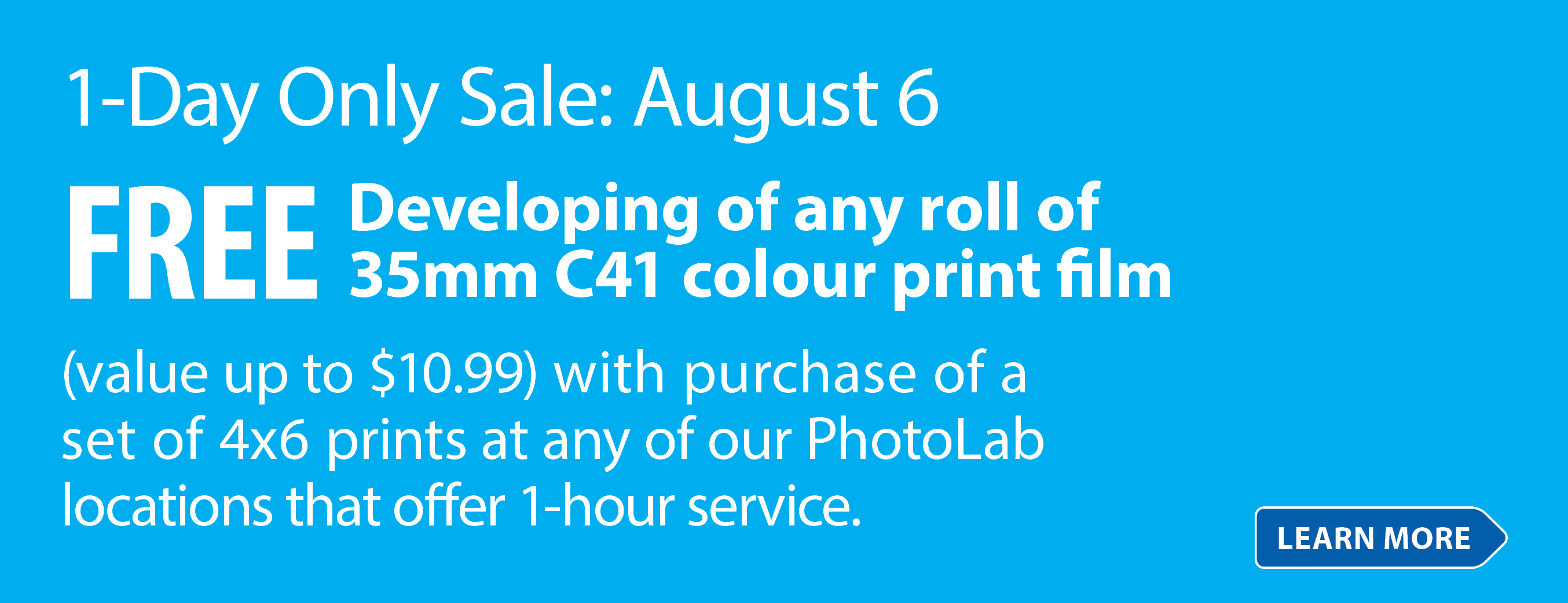 1-Day Only Sale: August 6 FREE Developing of any roll of 35mm C41 colour print film (value up to $10.99) with purchase of a set of 4x6 prints at any of our PhotoLab locations that offer 1-hour service. Learn More