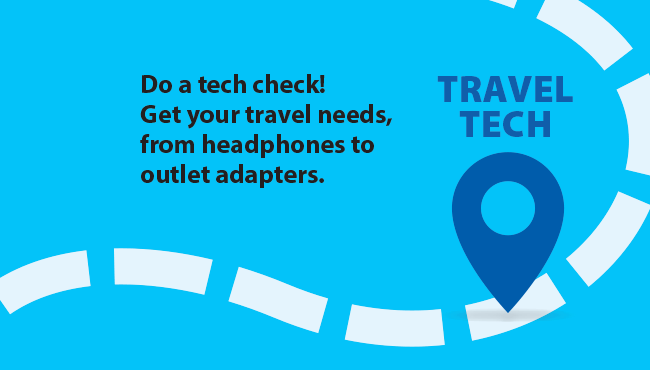 TRAVEL TECH Do a tech check! Get your travel needs, from headphones to outlet adapters.