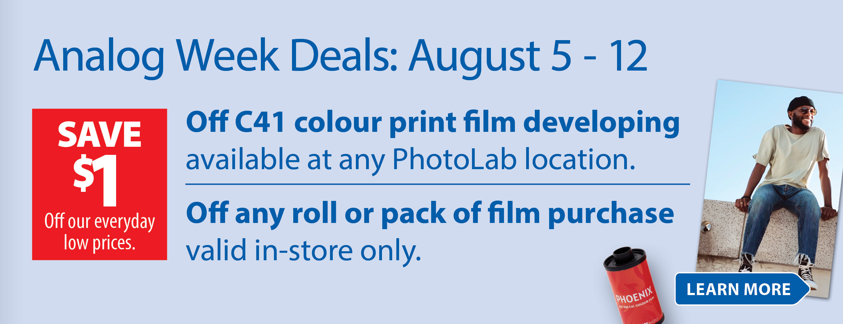 Analog Week Deals: August 5-12 | SAVE $1 Off C41 colour print film developing available at any PhotoLab location. SAVE $1 Off any roll or pack of film purchase valid in-store only. Learn More