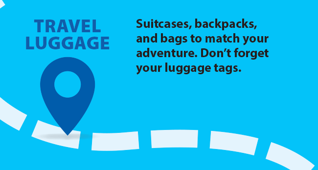 TRAVEL LUGGAGE Suitcases, backpacks, and bags to match your adventure. Don’t forget your luggage tags.